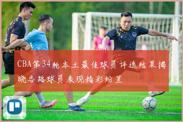 CBA第34轮本土最佳球员评选结果揭晓各路球员表现精彩纷呈