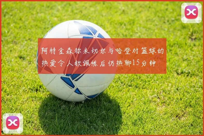 阿特金森称米切尔与哈登对篮球的热爱令人钦佩练后仍热聊15分钟