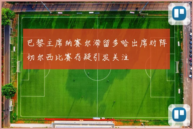 巴黎主席纳赛尔滞留多哈出席对阵切尔西比赛存疑引发关注