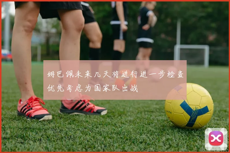 姆巴佩未来几天将进行进一步检查优先考虑为国家队出战