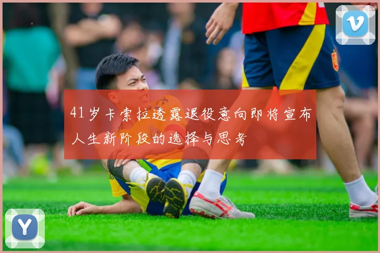 41岁卡索拉透露退役意向即将宣布人生新阶段的选择与思考